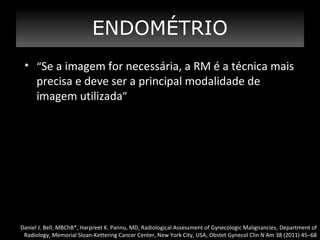 ENDOMÉTRIO
• “Se a imagem for necessária, a RM é a técnica mais

precisa e deve ser a principal modalidade de
imagem utilizada”

Daniel J. Bell, MBChB*, Harpreet K. Pannu, MD, Radiological Assessment of Gynecologic Malignancies, Department of
Radiology, Memorial Sloan-Kettering Cancer Center, New York City, USA, Obstet Gynecol Clin N Am 38 (2011) 45–68

 