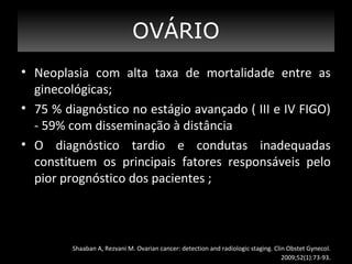 OVÁRIO
?
• Neoplasia com alta taxa de mortalidade entre as
ginecológicas;
• 75 % diagnóstico no estágio avançado ( III e IV FIGO)
- 59% com disseminação à distância
• O diagnóstico tardio e condutas inadequadas
constituem os principais fatores responsáveis pelo
pior prognóstico dos pacientes ;

Shaaban A, Rezvani M. Ovarian cancer: detection and radiologic staging. Clin Obstet Gynecol.
2009;52(1):73-93.

 