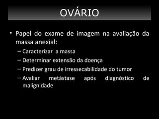 OVÁRIO
• Papel do exame de imagem na avaliação da
massa anexial:
– Caracterizar a massa
– Determinar extensão da doença
– Predizer grau de irressecabilidade do tumor
– Avaliar metástase após diagnóstico
malignidade

de

 