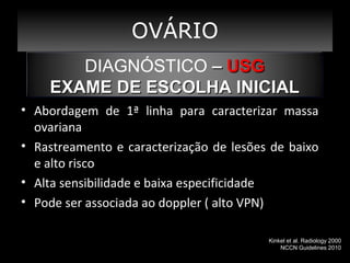 OVÁRIO
DIAGNÓSTICO – USG
EXAME DE ESCOLHA INICIAL
• Abordagem de 1ª linha para caracterizar massa
ovariana
• Rastreamento e caracterização de lesões de baixo
e alto risco
• Alta sensibilidade e baixa especificidade
• Pode ser associada ao doppler ( alto VPN)
Kinkel et al. Radiology 2000
NCCN Guidelines 2010

 