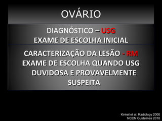 Qual método estagiamento ?
m OVÁRIO
DIAGNÓSTICO––USG
DIAGNÓSTICO USG
EXAME DE ESCOLHA INICIAL
EXAME DE ESCOLHA INICIAL
CARACTERIZAÇÃO DA LESÃO - RM
EXAME DE ESCOLHA QUANDO USG
DUVIDOSA E PROVAVELMENTE
SUSPEITA

Kinkel et al. Radiology 2000
NCCN Guidelines 2010

 