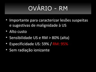 OVÁRIO - RM
• Importante para caracterizar lesões suspeitas
e sugestivas de malignidade à US
• Alto custo
• Sensibilidade US e RM > 80% (alta)
• Especificidade US: 59% / RM: 95%
• Sem radiação ionizante

 