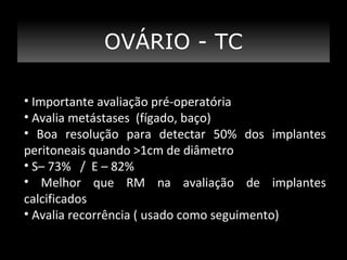 TC - TC
OVÁRIO
• Importante avaliação pré-operatória
• Avalia metástases (fígado, baço)
• Boa resolução para detectar 50% dos implantes
peritoneais quando >1cm de diâmetro
• S– 73% / E – 82%
• Melhor que RM na avaliação de implantes
calcificados
• Avalia recorrência ( usado como seguimento)

 