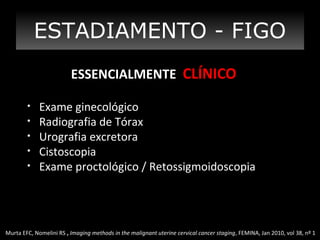 ESTADIAMENTO - FIGO
ESSENCIALMENTE CLÍNICO
•
•
•
•
•

Exame ginecológico
Radiografia de Tórax
Urografia excretora
Cistoscopia
Exame proctológico / Retossigmoidoscopia

Murta EFC, Nomelini RS , Imaging methods in the malignant uterine cervical cancer staging, FEMINA, Jan 2010, vol 38, nº 1

 
