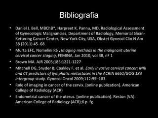 Bibliografia
•

•
•
•

•
•

Daniel J. Bell, MBChB*, Harpreet K. Pannu, MD, Radiological Assessment
of Gynecologic Malignancies, Department of Radiology, Memorial SloanKettering Cancer Center, New York City, USA, Obstet Gynecol Clin N Am
38 (2011) 45–68
Murta EFC, Nomelini RS , Imaging methods in the malignant uterine
cervical cancer staging, FEMINA, Jan 2010, vol 38, nº 1
Brown MA. AJR 2005;185:1221-1227
Mitchell DG, Snyder B, Coakley F, et al. Early invasive cervical cancer: MRI
and CT predictors of lymphatic metastases in the ACRIN 6651/GOG 183
intergroup study. Gynecol Oncol 2009;112:95–103
Role of imaging in cancer of the cervix. [online publication]. American
College of Radiology (ACR)
Endometrial cancer of the uterus. [online publication]. Reston (VA):
American College of Radiology (ACR);6 p. fg

 