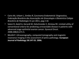 •

•

•

Cairo AA, Urbam L, Simões R, Carcinoma Endometrial: Diagnostico,
Federação Brasileira das Associações de Ginecologia e Obstetrícia Colégio
Brasileiro de Radiologia 31 jan 2011, pag 2-16
Salani R, Axtell A, Gerardi M, Holschneider C, Bristow RE. Limited utility of
conventional criteria for predicting unresectable disease in patients with
advanced stage epithelial ovarian cancer. Gynecol Oncol.
2008;108(2):271-5.
BALAN P. Ultrasonography, computed tomography and magnetic
resonance imaging in the assessment of pelvic pathology. European
Journal of Radiology 58:147-55. 2006.

 