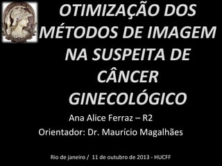 OTIMIZAÇÃO DOS
MÉTODOS DE IMAGEM
NA SUSPEITA DE
CÂNCER
GINECOLÓGICO
Ana Alice Ferraz – R2
Orientador: Dr. Maurício Magalhães
Rio de janeiro / 11 de outubro de 2013 - HUCFF

 