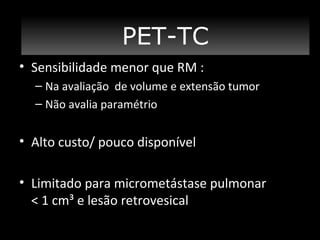 PET/TC
PET-TC
• Sensibilidade menor que RM :
– Na avaliação de volume e extensão tumor
– Não avalia paramétrio

• Alto custo/ pouco disponível
• Limitado para micrometástase pulmonar
< 1 cm³ e lesão retrovesical

 