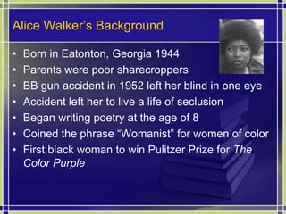 Alice Walker’s BackgroundBorn in Eatonton, Georgia 1944Parents were poor sharecroppersBB gun accident in 1952 left her blind in one eyeAccident left her to live a life of seclusionBegan writing poetry at the age of 8Coined the phrase “Womanist” for women of colorFirst black woman to win Pulitzer Prize for The Color Purple 