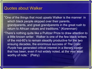 Quotes about Walker“One of the things that most upsets Walker is the manner  in which black people skipped over their parents, grandparents, and great grandparents in the great rush to return to African values and traditions.” (Korenman)“There’s nothing quite like a Pulitzer Prize to draw attention to a little known writer.  Walker is one of the few black writers of the mid-60’s to remain steadily productive for the two ensuing decades, the enormous success of The Color Purple has generated critical interest in a literary career that has been, even if not widely noted, at the very least worthy of note.”  (Petry)