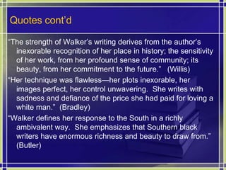 Quotes cont’d“The strength of Walker’s writing derives from the author’s inexorable recognition of her place in history; the sensitivity of her work, from her profound sense of community; its beauty, from her commitment to the future.”   (Willis)“Her technique was flawless—her plots inexorable, her images perfect, her control unwavering.  She writes with sadness and defiance of the price she had paid for loving a white man.”  (Bradley)“Walker defines her response to the South in a richly ambivalent way.  She emphasizes that Southern black writers have enormous richness and beauty to draw from.”  (Butler)