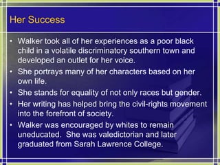 Her SuccessWalker took all of her experiences as a poor black child in a volatile discriminatory southern town and developed an outlet for her voice.She portrays many of her characters based on her own life.She stands for equality of not only races but gender.Her writing has helped bring the civil-rights movement into the forefront of society.Walker was encouraged by whites to remain uneducated.  She was valedictorian and later graduated from Sarah Lawrence College.
