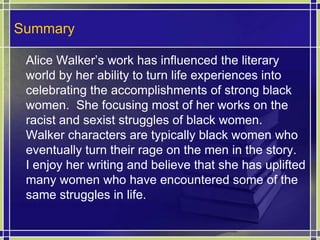 Summary		Alice Walker’s work has influenced the literary world by her ability to turn life experiences into celebrating the accomplishments of strong black women.  She focusing most of her works on the racist and sexist struggles of black women.  Walker characters are typically black women who eventually turn their rage on the men in the story.  I enjoy her writing and believe that she has uplifted many women who have encountered some of the same struggles in life.  