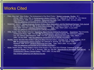 Works CitedPetry, Alice Hall. "Alice Walker: The Achievement of the Short Fiction." Modern Language Studies. 19.1 	(Winter 1989): 12-27. Rpt. in Contemporary Literary Criticism. Ed. 	Deborah A. Schmitt. Vol. 103. Detroit: 	Gale Research, 1998. 12-27. Literature Resources from Gale. Gale. TROY UNIV. 25 June  2009 	<http://go.galegroup.com/ps/start.do?p=LitRG&u=troy25957>.Korenman, Joan S.  “African-American Women Writers, Black Nationalism, and the Matrilineal Heritage.” CLA Journal. 	38.2 (Dec. 1994): 143-161. Rpt. inShort Story Criticism. Ed.  Jelena O. Krstovic. Vol. 97. Detroit: 	Gale, 2007. 143-161. Literature Resources from Gale. Gale. TROY UNIV. 4 June 2009 	<http://go.galegroup.com/ps/start/do?p=LitRG&u=troy25957>.Willis, Susan. "Alice Walker's Women." Specifying: Black Women Writing the American Experience. The University 	of Wisconsin Press, 1987. 110-128. Rpt. inContemporary Literary Criticism. Ed. Deborah A. Schmitt. 	Vol. 103. Detroit: Gale Research, 1998. 110-128. Literature Resources from Gale. Gale. TROY 	UNIV. 16 July 2009   <http://go.galegroup.com/ps/start.do?p=LitRG&u=troy25957>.Bradley, David. "Novelist Alice Walker Telling the Black Woman's Story." The New York Times Magazine. 25-37. Rpt. inContemporary Literary Criticism. Ed. Deborah A. Schmitt. Vol. 103. Detroit: Gale 	Research,1998. 25-37. Literature Resources from Gale.   Gale. TROY UNIV. 16 July 2009 	<http://go.galegroup.com/ps/start.do?p=LitRG&u=troy25957>.Butler, Robert James. "Alice Walker's Vision of the South in The Third Life of Grange  Copeland," in African American Review, Vol. 27, No. 2, Summer, 1993, pp. 192-204. Reproduced by permission. Reproduced in Contemporary Literary Criticism-Select. 	TROY UNIV. 16 July 2009http://infotrac.galegroup.com.libproxy.troy.edu