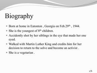 Biography
 Born at home in Eatonton , Georgia on Feb.29th , 1944.
 She is the youngest of 8th children.
 Accidently shot by her siblings in the eye that made her one
eyed.
 Walked with Martin Luther King and credits him for her
decision to return to the solve and become an activist .
 She is a vegetarian .
1/6
 