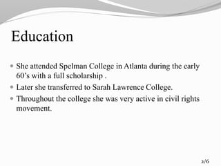 Education
 She attended Spelman College in Atlanta during the early
60’s with a full scholarship .
 Later she transferred to Sarah Lawrence College.
 Throughout the college she was very active in civil rights
movement.
2/6
 