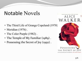 Notable Novels
 The Third Life of Grange Copeland (1970).
 Meridian (1976) .
 The Color Purple (1982) .
 The Temple of My Familiar (1989) .
 Possessing the Secret of Joy (1992) .
5/6
 