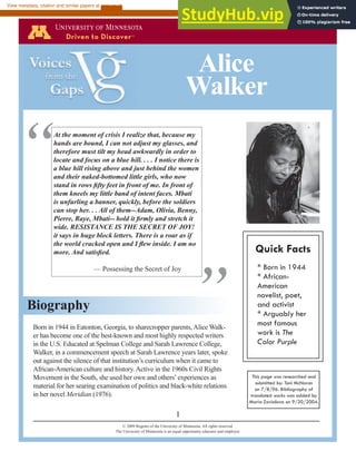 Born in 1944 in Eatonton, Georgia, to sharecropper parents, Alice Walk-
er has become one of the best-known and most highly respected writers
in the U.S. Educated at Spelman College and Sarah Lawrence College,
Walker, in a commencement speech at Sarah Lawrence years later, spoke
out against the silence of that institution’s curriculum when it came to
African-American culture and history. Active in the 1960s Civil Rights
Movement in the South, she used her own and others’experiences as
material for her searing examination of politics and black-white relations
in her novel Meridian (1976).
Biography
1
Alice
Walker
© 2009 Regents of the University of Minnesota. All rights reserved.
The University of Minnesota is an equal opportunity educator and employer.
Quick Facts
* Born in 1944
* African-
American
novelist, poet,
and activist
* Arguably her
most famous
work is The
Color Purple
This page was researched and
submitted by: Toni McNaron
on 7/8/96. Bibliography of
translated works was added by
Maria Zavialova on 9/20/2004.
At the moment of crisis I realize that, because my
hands are bound, I can not adjust my glasses, and
therefore must tilt my head awkwardly in order to
locate and focus on a blue hill. . . . I notice there is
a blue hill rising above and just behind the women
and their naked-bottomed little girls, who now
stand in rows fifty feet in front of me. In front of
them kneels my little band of intent faces. Mbati
is unfurling a banner, quickly, before the soldiers
can stop her. . . All of them--Adam, Olivia, Benny,
Pierre, Raye, Mbati-- hold it firmly and stretch it
wide. RESISTANCE IS THE SECRET OF JOY!
it says in huge block letters. There is a roar as if
the world cracked open and I flew inside. I am no
more. And satisfied.
— Possessing the Secret of Joy
“
”
brought to you by CORE
View metadata, citation and similar papers at core.ac.uk
provided by University of Minnesota Digital Conservancy
 