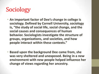 Sociology
• An important factor of Dee’s change in college is
sociology. Defined by Cornell University, sociology
is, “the study of social life, social change, and the
social causes and consequences of human
behavior. Sociologists investigate the structure of
groups, organizations, and societies, and how
people interact within these contexts.”
• Based upon the background Dee came from, she
was very sheltered and unexposed. Being in a new
environment with new people helped influence her
change of views regarding her ancestry.
 