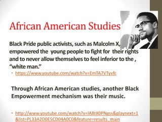 African American Studies
Black Pride public activists, suchas Malcolm X,
empowered the young people to fight for their rights
andto never allow themselves to feel inferior to the ,
“whiteman.”
• https://www.youtube.com/watch?v=EmTA7VTyvfc
Through African American studies, another Black
Empowerment mechanism was their music.
• http://www.youtube.com/watch?v=lA8tX0PNgss&playnext=1
&list=PL33A2D0E5CD04A0C0&feature=results_main
 