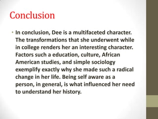 Conclusion
• In conclusion, Dee is a multifaceted character.
The transformations that she underwent while
in college renders her an interesting character.
Factors such a education, culture, African
American studies, and simple sociology
exemplify exactly why she made such a radical
change in her life. Being self aware as a
person, in general, is what influenced her need
to understand her history.
 