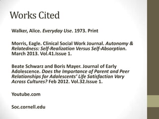 Works Cited
Walker, Alice. Everyday Use. 1973. Print
Morris, Eagle. Clinical Social Work Journal. Autonomy &
Relatedness: Self-Realization Versus Self-Absorption.
March 2013. Vol.41.Issue 1.
Beate Schwarz and Boris Mayer. Journal of Early
Adolescence. Does the Importance of Parent and Peer
Relationships for Adolescents’ Life Satisfaction Vary
Across Cultures? Feb 2012. Vol.32.Issue 1.
Youtube.com
Soc.cornell.edu
 
