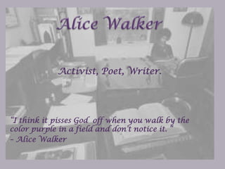 Alice Walker Activist, Poet, Writer. “I think it pisses God  off when you walk by the color purple in a field and don’t notice it. “  – Alice Walker 