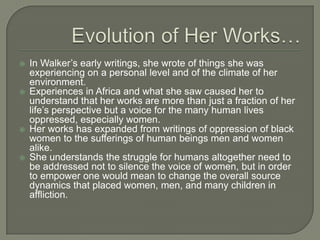 Evolution of Her Works…In Walker’s early writings, she wrote of things she was experiencing on a personal level and of the climate of her environment.Experiences in Africa and what she saw caused her to understand that her works are more than just a fraction of her life’s perspective but a voice for the many human lives oppressed, especially women.Her works has expanded from writings of oppression of black women to the sufferings of human beings men and women alike.She understands the struggle for humans altogether need to be addressed not to silence the voice of women, but in order to empower one would mean to change the overall source dynamics that placed women, men, and many children in affliction.