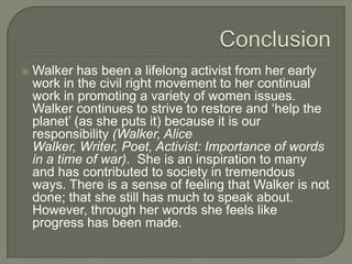 ConclusionWalker has been a lifelong activist from her early work in the civil right movement to her continual work in promoting a variety of women issues. Walker continues to strive to restore and ‘help the planet’ (as she puts it) because it is our responsibility (Walker, Alice Walker, Writer, Poet, Activist: Importance of words in a time of war).  She is an inspiration to many and has contributed to society in tremendous ways. There is a sense of feeling that Walker is not done; that she still has much to speak about. However, through her words she feels like progress has been made. 