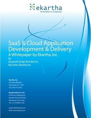 innovation is simplicity




SaaS & Cloud Application
Development & Delivery
A Whitepaper by Ekartha, Inc.
by
Gurpreet Singh, Ekartha Inc.
Raj Sethi, Ekartha Inc.




Ekartha, Inc.
63 Cutter Mill Road
Great Neck, N.Y. 11021
Tel.: (516) 773-3533


Ekartha India Pvt. Ltd.
814/B Law College Road
Demech House, 4th Floor
Erandwane, Pune, India
Tel.: +91-20-6601-4103


Email: info@ekartha.com
Web: www.ekartha.com
 