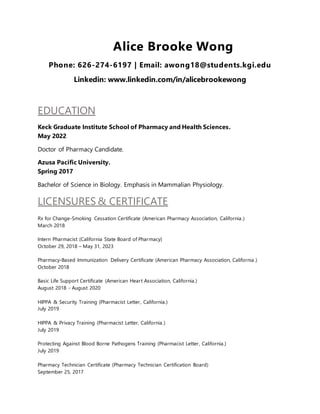 Alice Brooke Wong
Phone: 626-274-6197 | Email: awong18@students.kgi.edu
Linkedin: www.linkedin.com/in/alicebrookewong
EDUCATION
Keck Graduate Institute School of Pharmacy and Health Sciences.
May 2022
Doctor of Pharmacy Candidate.
Azusa Pacific University.
Spring 2017
Bachelor of Science in Biology. Emphasis in Mammalian Physiology.
LICENSURES & CERTIFICATE
Rx for Change-Smoking Cessation Certificate (American Pharmacy Association, California.)
March 2018
Intern Pharmacist (California State Board of Pharmacy)
October 29, 2018 – May 31, 2023
Pharmacy-Based Immunization Delivery Certificate (American Pharmacy Association, California.)
October 2018
Basic Life Support Certificate (American Heart Association, California.)
August 2018 - August 2020
HIPPA & Security Training (Pharmacist Letter, California.)
July 2019
HIPPA & Privacy Training (Pharmacist Letter, California.)
July 2019
Protecting Against Blood Borne Pathogens Training (Pharmacist Letter, California.)
July 2019
Pharmacy Technician Certificate (Pharmacy Technician Certification Board)
September 25, 2017
 