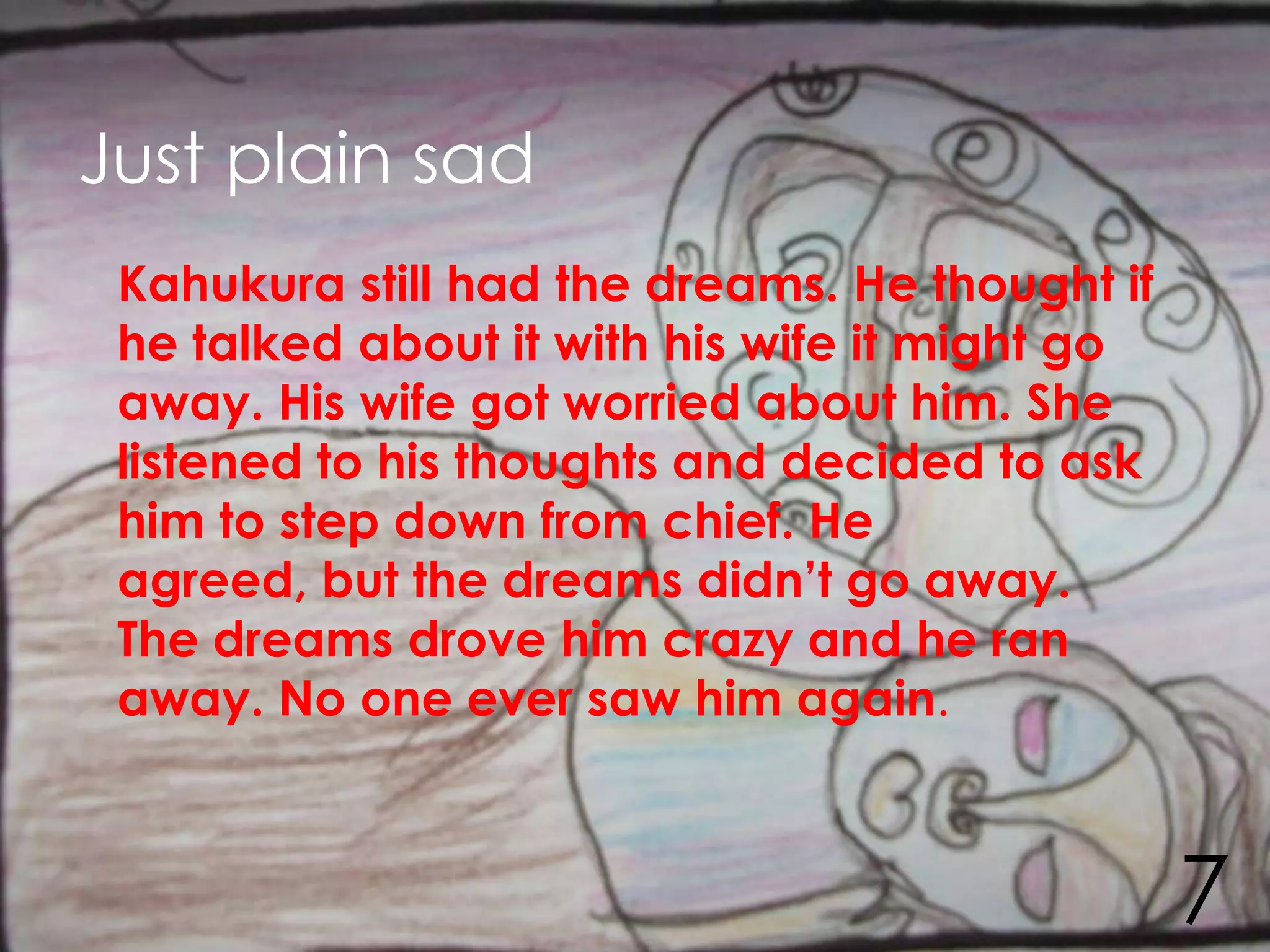 Just plain sad
 Kahukura still had the dreams. He thought if
 he talked about it with his wife it might go
 away. His wife got worried about him. She
 listened to his thoughts and decided to ask
 him to step down from chief. He
 agreed, but the dreams didn’t go away.
 The dreams drove him crazy and he ran
 away. No one ever saw him again.



                                                7
 