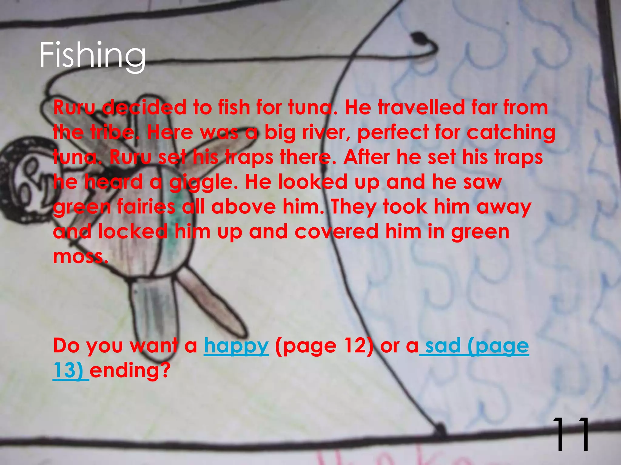 Fishing
Ruru decided to fish for tuna. He travelled far from
the tribe. Here was a big river, perfect for catching
tuna. Ruru set his traps there. After he set his traps
he heard a giggle. He looked up and he saw
green fairies all above him. They took him away
and locked him up and covered him in green
moss.



Do you want a happy (page 12) or a sad (page
13) ending?


                                                    11
 