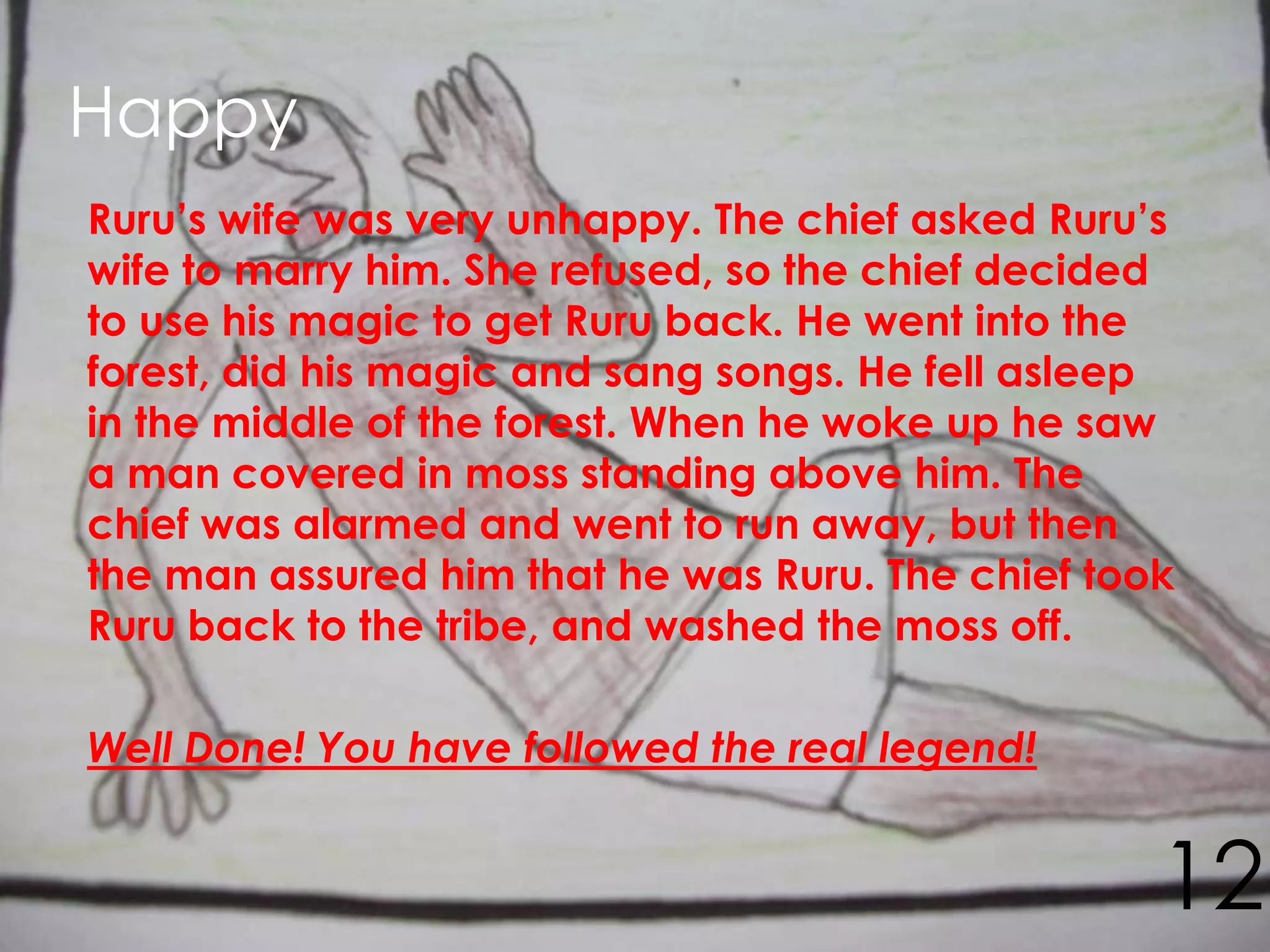 Happy
Ruru’s wife was very unhappy. The chief asked Ruru’s
wife to marry him. She refused, so the chief decided
to use his magic to get Ruru back. He went into the
forest, did his magic and sang songs. He fell asleep
in the middle of the forest. When he woke up he saw
a man covered in moss standing above him. The
chief was alarmed and went to run away, but then
the man assured him that he was Ruru. The chief took
Ruru back to the tribe, and washed the moss off.

Well Done! You have followed the real legend!


                                                   12
 