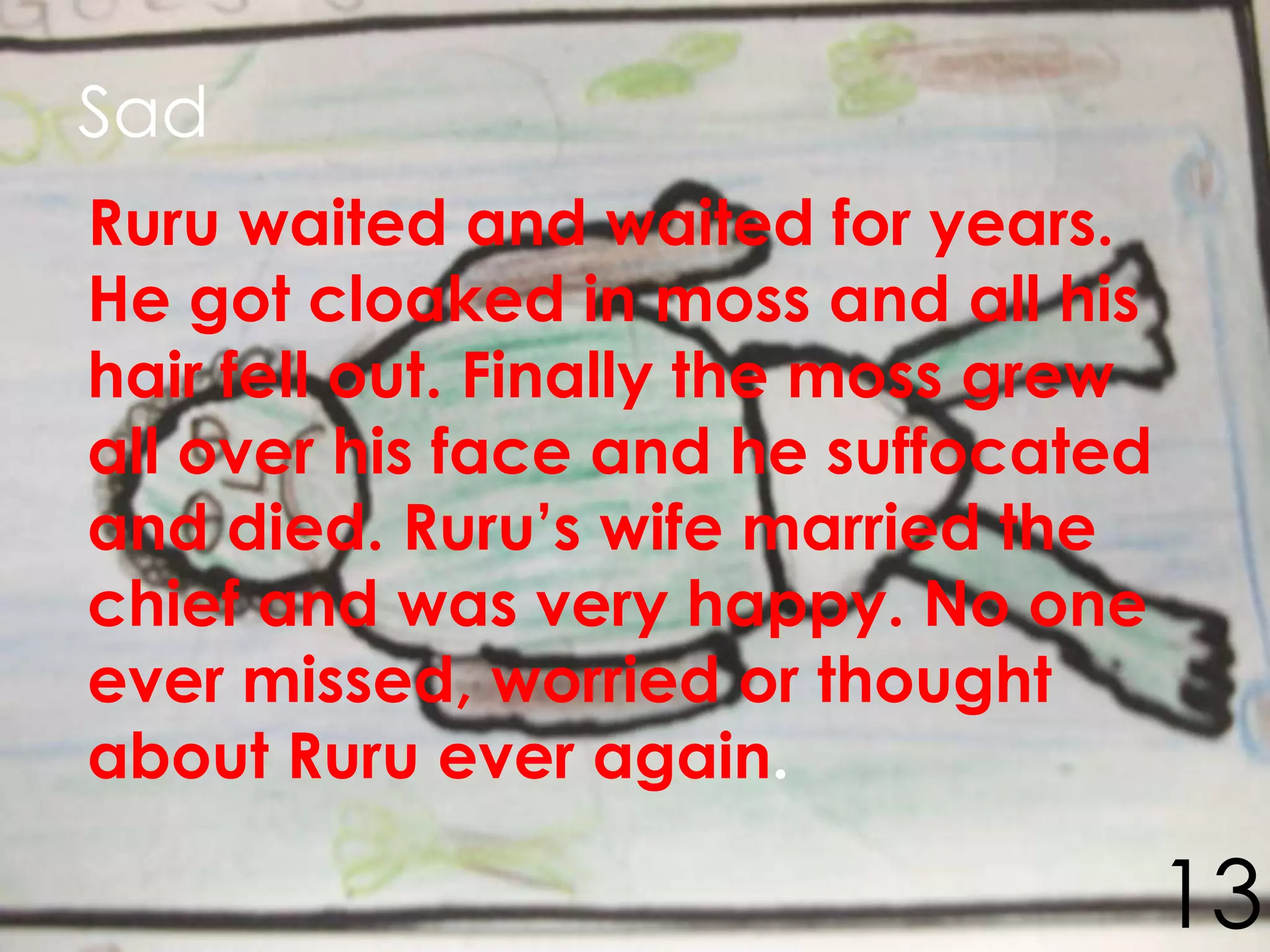 Sad
Ruru waited and waited for years.
He got cloaked in moss and all his
hair fell out. Finally the moss grew
all over his face and he suffocated
and died. Ruru’s wife married the
chief and was very happy. No one
ever missed, worried or thought
about Ruru ever again.

                                       13
 