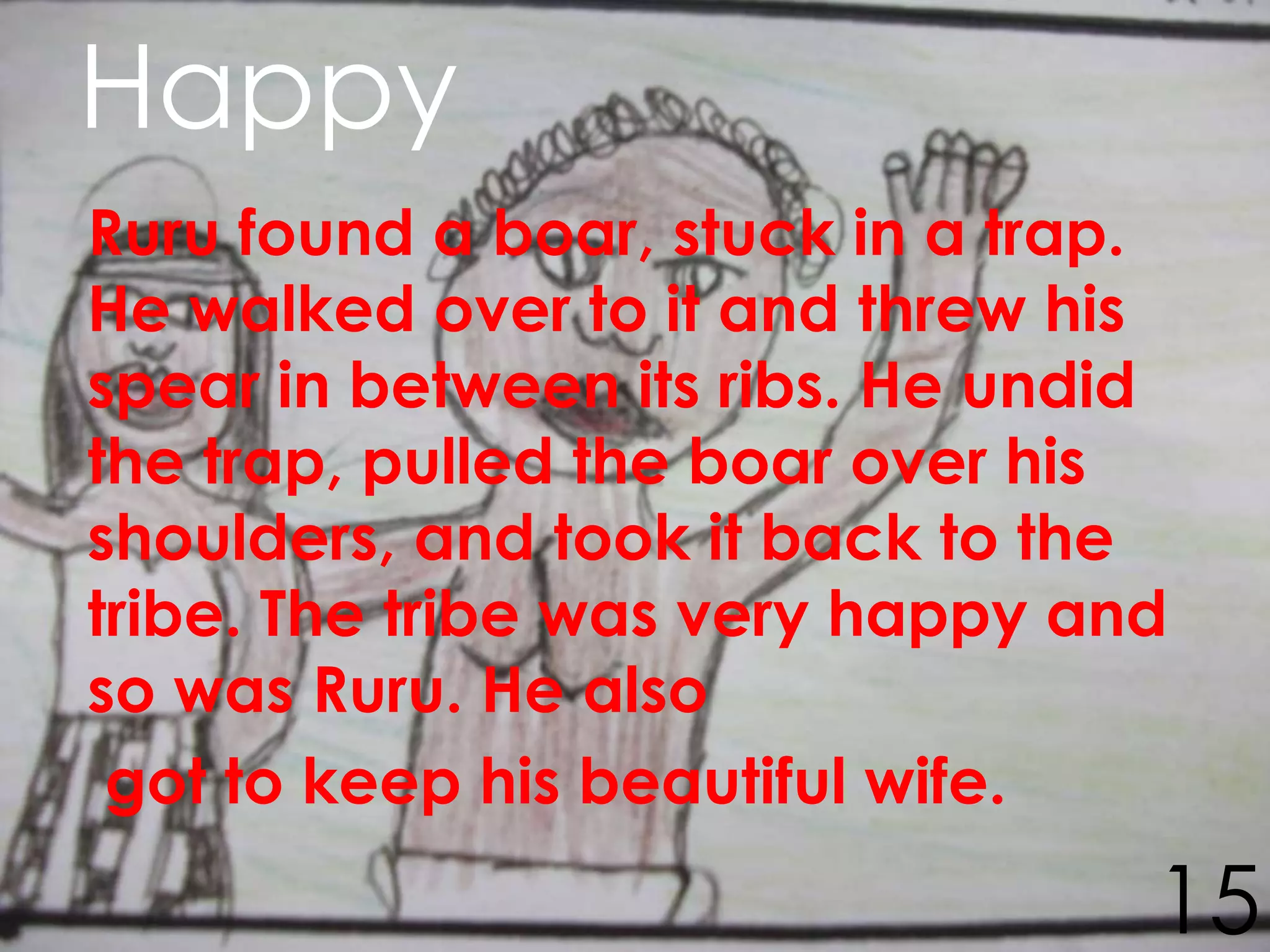 Happy
Ruru found a boar, stuck in a trap.
He walked over to it and threw his
spear in between its ribs. He undid
the trap, pulled the boar over his
shoulders, and took it back to the
tribe. The tribe was very happy and
so was Ruru. He also
 got to keep his beautiful wife.

                                  15
 