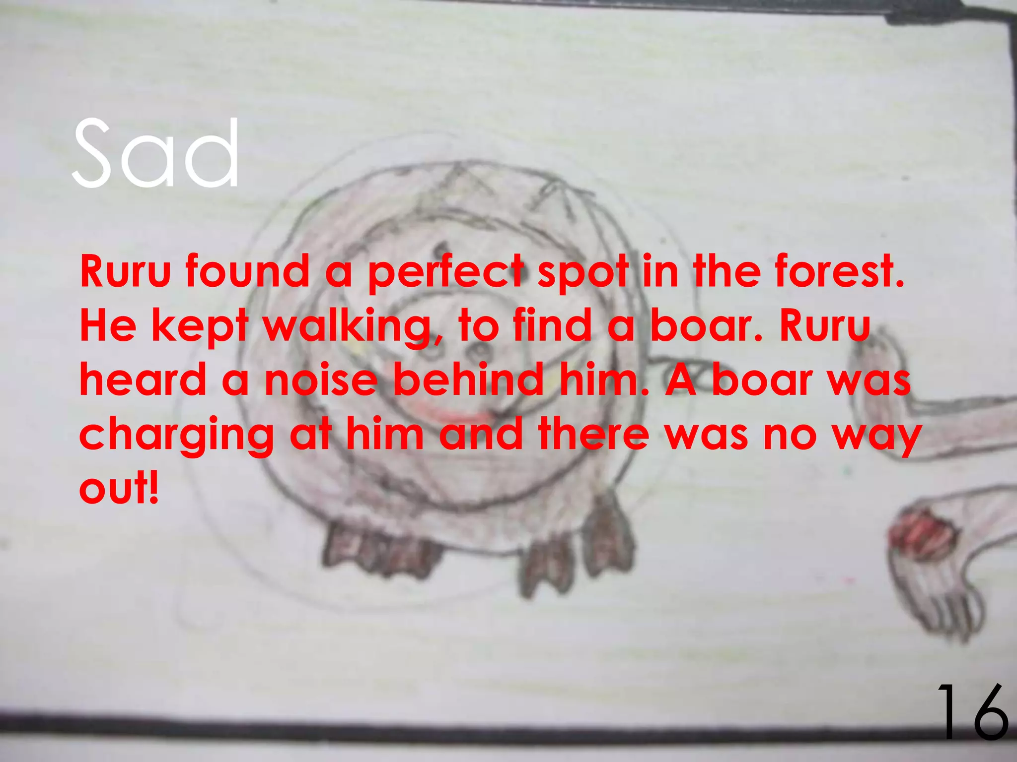 Sad
Ruru found a perfect spot in the forest.
He kept walking, to find a boar. Ruru
heard a noise behind him. A boar was
charging at him and there was no way
out!




                                           16
 