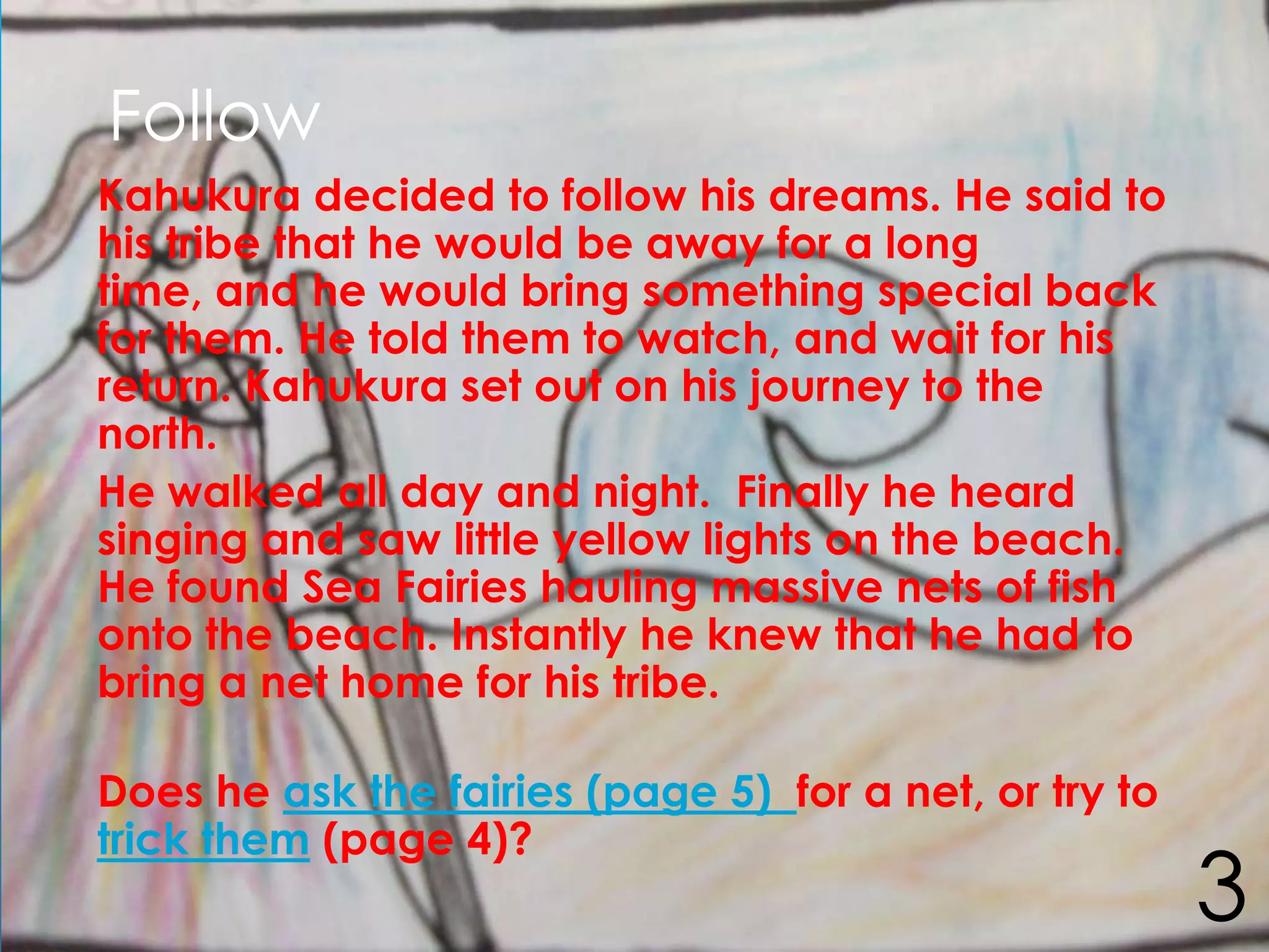 Follow
Kahukura decided to follow his dreams. He said to
his tribe that he would be away for a long
time, and he would bring something special back
for them. He told them to watch, and wait for his
return. Kahukura set out on his journey to the
north.
He walked all day and night. Finally he heard
singing and saw little yellow lights on the beach.
He found Sea Fairies hauling massive nets of fish
onto the beach. Instantly he knew that he had to
bring a net home for his tribe.

Does he ask the fairies (page 5) for a net, or try to
trick them (page 4)?
                                                        3
 