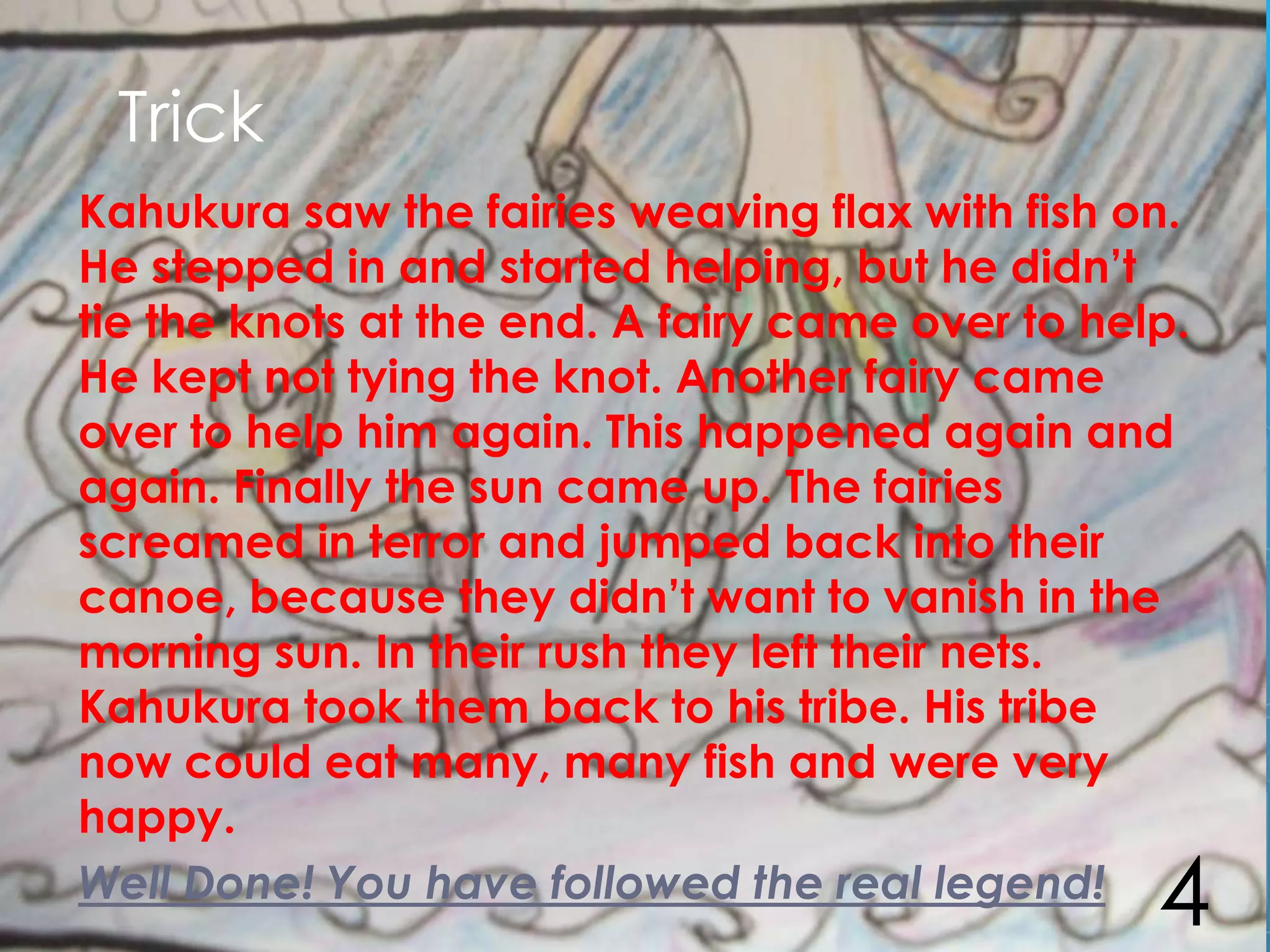 Trick
Kahukura saw the fairies weaving flax with fish on.
He stepped in and started helping, but he didn’t
tie the knots at the end. A fairy came over to help.
He kept not tying the knot. Another fairy came
over to help him again. This happened again and
again. Finally the sun came up. The fairies
screamed in terror and jumped back into their
canoe, because they didn’t want to vanish in the
morning sun. In their rush they left their nets.
Kahukura took them back to his tribe. His tribe
now could eat many, many fish and were very
happy.
Well Done! You have followed the real legend!
                                                  4
 