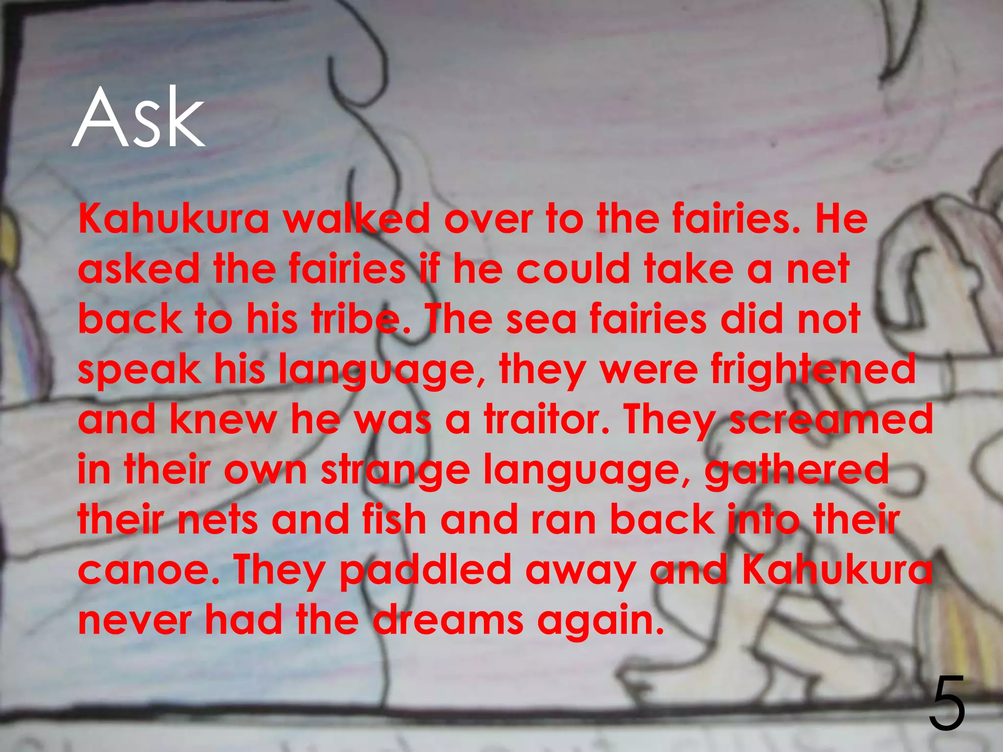 Ask
Kahukura walked over to the fairies. He
asked the fairies if he could take a net
back to his tribe. The sea fairies did not
speak his language, they were frightened
and knew he was a traitor. They screamed
in their own strange language, gathered
their nets and fish and ran back into their
canoe. They paddled away and Kahukura
never had the dreams again.

                                          5
 