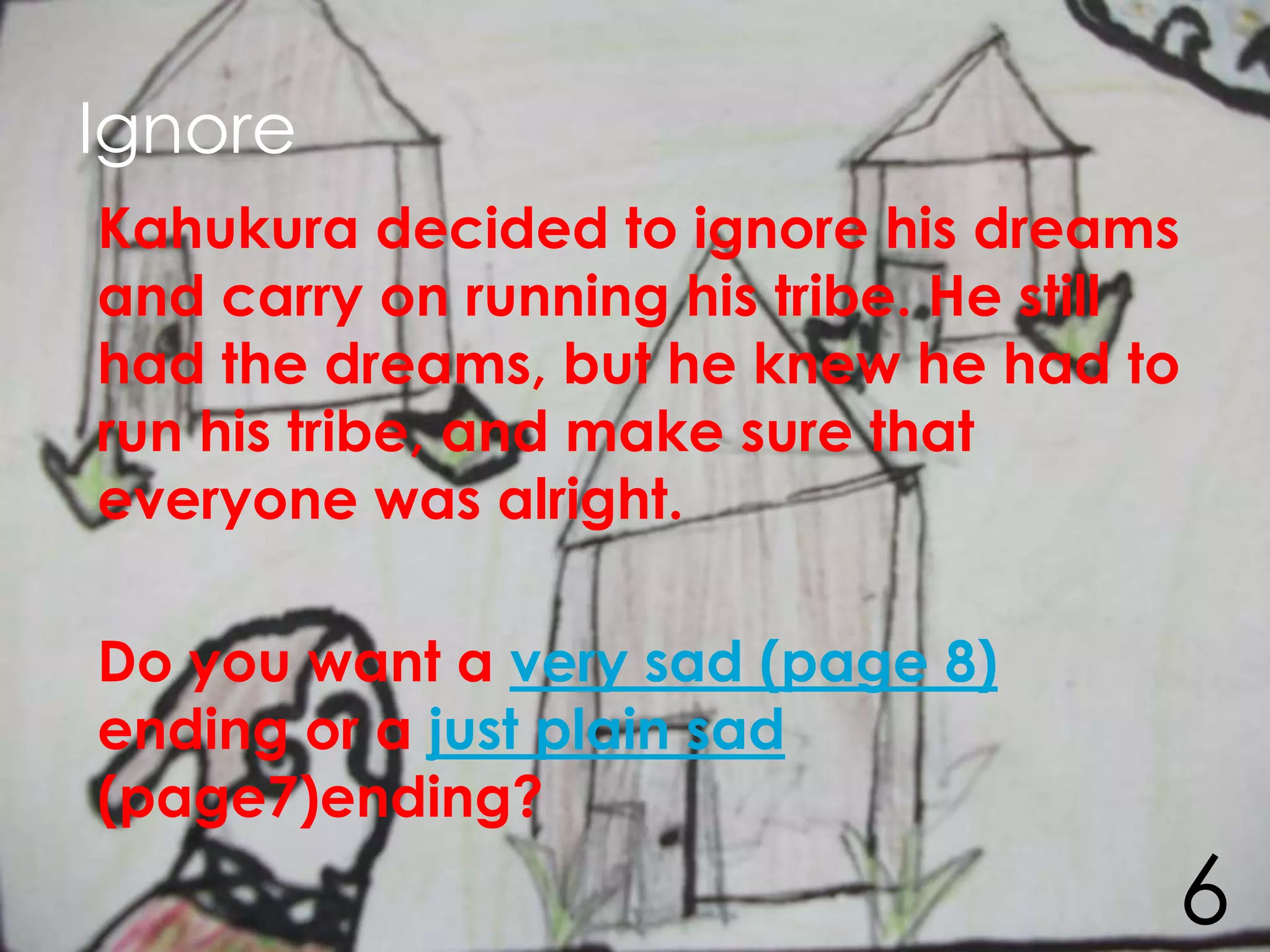 Ignore
Kahukura decided to ignore his dreams
and carry on running his tribe. He still
had the dreams, but he knew he had to
run his tribe, and make sure that
everyone was alright.

Do you want a very sad (page 8)
ending or a just plain sad
(page7)ending?
                                       6
 