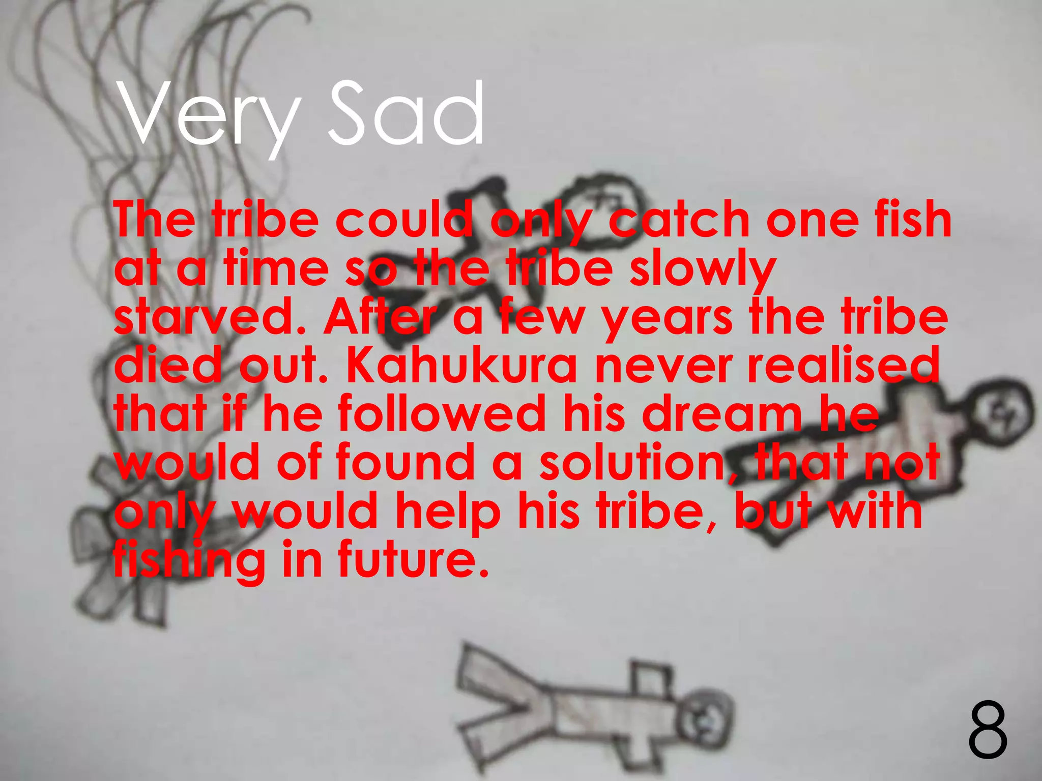 Very Sad
The tribe could only catch one fish
at a time so the tribe slowly
starved. After a few years the tribe
died out. Kahukura never realised
that if he followed his dream he
would of found a solution, that not
only would help his tribe, but with
fishing in future.


                                       8
 