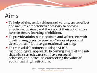 Aims
 To help adults, senior citizen and volunteers to reflect
  and acquire competences necessary to become
  effective educators, and the impact their actions can
  have on future learning of children.
 To provide adults, senior citizen and volunteers with
  creative languages to generate “zones of proximal
  development” for intergenerational learning;
 To train adult's trainers to adopt ALICE
  methodological approach, becoming aware of the role
  that adult's as educator can have on social
  cohesion, and hence, re-considering the value of
  adult's training institutions.
                  Adults Learning for Intergenerational Creative Experiences
                               EDEN conference, Porto 6-9 2012
 