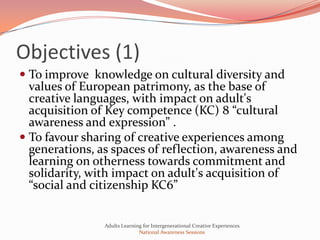 Objectives (1)
 To improve knowledge on cultural diversity and
  values of European patrimony, as the base of
  creative languages, with impact on adult's
  acquisition of Key competence (KC) 8 “cultural
  awareness and expression” .
 To favour sharing of creative experiences among
  generations, as spaces of reflection, awareness and
  learning on otherness towards commitment and
  solidarity, with impact on adult's acquisition of
 “social and citizenship KC6”


                Adults Learning for Intergenerational Creative Experiences
                              National Awareness Sessions
 