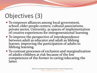 Objectives (3)
 To empower alliances among local government,
  school, elder people centers, cultural associations,
  private sector, University, as spaces of implementation
  of creative experiences for intergenerational learning
 To improve the perspective of interdependence
  between adult as educator and adult as lifelong
  learner, improving the participation of adults to
  lifelong learning.
 To contrast processes of exclusion and marginalization
  of adults-children at risk because of the low
  competences of the former in caring/educating the
  latter.
                 Adults Learning for Intergenerational Creative Experiences
                              EDEN conference, Porto 6-9 2012
 