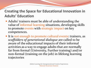 Creating the Space for Educational Innovation in
Adults’ Education
 Adults’ trainers must be able of understanding the
  value of informal learning situations, developing skills
  to promote events with strategic impact on key
  competences.
 It is not enough to promote cultural events: trainers, as
  scaffolders of generational dialogue are called to be
  aware of the educational impacts of their informal
  activities as a way to engage adults that are normally
  far from formal (University, Further training) and/or
  non-formal (training on the job) in lifelong learning
  trajectories
                 Adults Learning for Intergenerational Creative Experiences
                               National Awareness Sessions
 