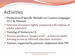 Activities
 Production of Specific Modules on Creative Languages
    (CL) by Partners
   Selection of trainers tightly connected with realities of
    adults’ education
   Training of Trainers to CL
   Trainers produce a “project work” : at least six adults’
    learning events as informal education activities
   Trainers, supported by partners, implement their PW


                    Adults Learning for Intergenerational Creative Experiences
                                  National Awareness Sessions
 