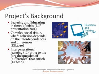 Project’s Background
 Learning and Educating
  in times of crisis (LLP
  presentation 2012)
 Complex social tissue,
  where cohesion depends
  on the interdependences
  and differences
  (EU2020)
 Intergenerational
  learning (IL) bring to the
  fore the question of
  “differences” that enrich
  (ET2020)

                 Adults Learning for Intergenerational Creative Experiences
                               National Awareness Sessions
 