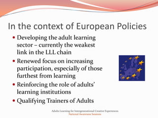 In the context of European Policies
  Developing the adult learning
   sector – currently the weakest
   link in the LLL chain
  Renewed focus on increasing
   participation, especially of those
   furthest from learning
  Reinforcing the role of adults’
   learning institutions
  Qualifying Trainers of Adults
                Adults Learning for Intergenerational Creative Experiences
                              National Awareness Sessions
 