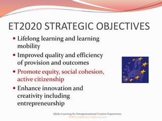 ET2020 STRATEGIC OBJECTIVES
 Lifelong learning and learning
  mobility
 Improved quality and efficiency
  of provision and outcomes
 Promote equity, social cohesion,
  active citizenship
 Enhance innovation and
  creativity including
  entrepreneurship
              Adults Learning for Intergenerational Creative Experiences
                           EDEN conference, Porto 6-9 2012
 